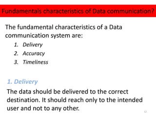 The fundamental characteristics of a Data
communication system are:
1. Delivery
2. Accuracy
3. Timeliness
1. Delivery
The data should be delivered to the correct
destination. It should reach only to the intended
user and not to any other.
Fundamentals characteristics of Data communication?
12
 