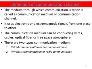 • The medium through which communication is made is
called as communication medium or communication
channel.
• It uses electronic or electromagnetic signals from one place
to other.
• The communication medium can be conducting wires,
cables, optical fiber or free space atmosphere.
• There are two types communication medium:
1. Wired communication or line communication.
2. Wireless communication or radio communication
Definition of communication channel
14
 