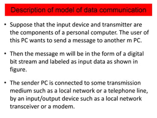 Description of model of data communication
• Suppose that the input device and transmitter are
the components of a personal computer. The user of
this PC wants to send a message to another m PC.
• Then the message m will be in the form of a digital
bit stream and labeled as input data as shown in
figure.
• The sender PC is connected to some transmission
medium such as a local network or a telephone line,
by an input/output device such as a local network
transceiver or a modem.
 