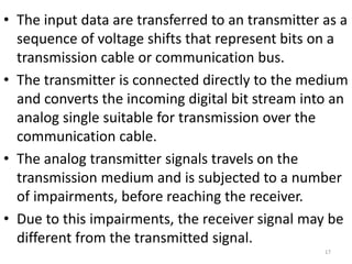 • The input data are transferred to an transmitter as a
sequence of voltage shifts that represent bits on a
transmission cable or communication bus.
• The transmitter is connected directly to the medium
and converts the incoming digital bit stream into an
analog single suitable for transmission over the
communication cable.
• The analog transmitter signals travels on the
transmission medium and is subjected to a number
of impairments, before reaching the receiver.
• Due to this impairments, the receiver signal may be
different from the transmitted signal.
17
 