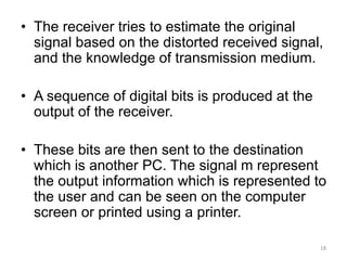 • The receiver tries to estimate the original
signal based on the distorted received signal,
and the knowledge of transmission medium.
• A sequence of digital bits is produced at the
output of the receiver.
• These bits are then sent to the destination
which is another PC. The signal m represent
the output information which is represented to
the user and can be seen on the computer
screen or printed using a printer.
18
 
