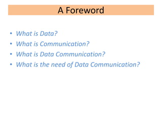 A Foreword
• What is Data?
• What is Communication?
• What is Data Communication?
• What is the need of Data Communication?
 