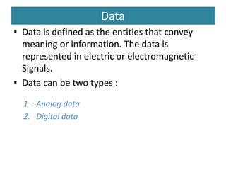 Data
• Data is defined as the entities that convey
meaning or information. The data is
represented in electric or electromagnetic
Signals.
• Data can be two types :
1. Analog data
2. Digital data
 