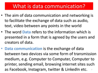 • The aim of data communication and networking is
to facilitate the exchange of data such as audio,
text, video between any points in the world
• The word Data refers to the information which is
presented in a form that is agreed by the users and
creators of data.
• Data communication is the exchange of data
between two devices via some form of transmission
medium, e.g. Computer to Computer, Computer to
printer, sending email, browsing internet sites such
as Facebook, Instagram, twitter & LinkedIn etc.
What is data communication?
7
 