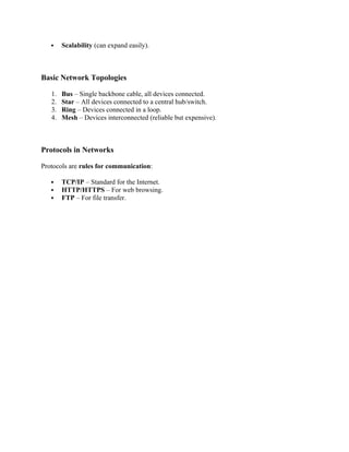  Scalability (can expand easily).
Basic Network Topologies
1. Bus – Single backbone cable, all devices connected.
2. Star – All devices connected to a central hub/switch.
3. Ring – Devices connected in a loop.
4. Mesh – Devices interconnected (reliable but expensive).
Protocols in Networks
Protocols are rules for communication:
 TCP/IP – Standard for the Internet.
 HTTP/HTTPS – For web browsing.
 FTP – For file transfer.
 
