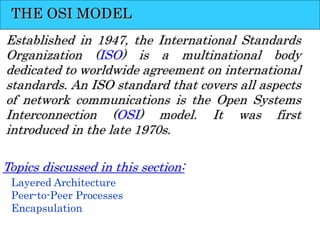 THE OSI MODEL
Established in 1947, the International Standards
Organization (ISO) is a multinational body
dedicated to worldwide agreement on international
standards. An ISO standard that covers all aspects
of network communications is the Open Systems
Interconnection (OSI) model. It was first
introduced in the late 1970s.
Layered Architecture
Peer-to-Peer Processes
Encapsulation
Topics discussed in this section:
 