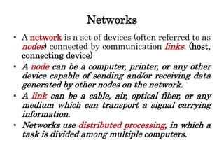 Networks
• A network is a set of devices (often referred to as
nodes) connected by communication links. (host,
connecting device)
• A node can be a computer, printer, or any other
device capable of sending and/or receiving data
generated by other nodes on the network.
• A link can be a cable, air, optical fiber, or any
medium which can transport a signal carrying
information.
• Networks use distributed processing, in which a
task is divided among multiple computers.
 