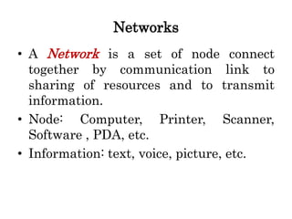 Networks
• A Network is a set of node connect
together by communication link to
sharing of resources and to transmit
information.
• Node: Computer, Printer, Scanner,
Software , PDA, etc.
• Information: text, voice, picture, etc.
 