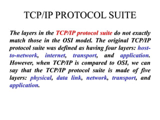 TCP/IP PROTOCOL SUITE
The layers in the TCP/IP protocol suite do not exactly
match those in the OSI model. The original TCP/IP
protocol suite was defined as having four layers: host-
to-network, internet, transport, and application.
However, when TCP/IP is compared to OSI, we can
say that the TCP/IP protocol suite is made of five
layers: physical, data link, network, transport, and
application.
 