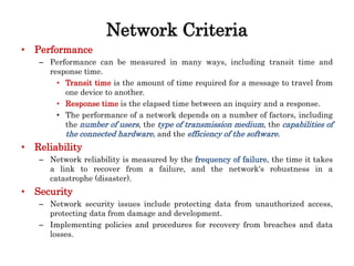 Network Criteria
• Performance
– Performance can be measured in many ways, including transit time and
response time.
• Transit time is the amount of time required for a message to travel from
one device to another.
• Response time is the elapsed time between an inquiry and a response.
• The performance of a network depends on a number of factors, including
the number of users, the type of transmission medium, the capabilities of
the connected hardware, and the efficiency of the software.
• Reliability
– Network reliability is measured by the frequency of failure, the time it takes
a link to recover from a failure, and the network's robustness in a
catastrophe (disaster).
• Security
– Network security issues include protecting data from unauthorized access,
protecting data from damage and development.
– Implementing policies and procedures for recovery from breaches and data
losses.
 
