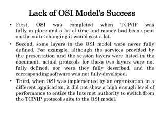 Lack of OSI Model’s Success
• First, OSI was completed when TCP/IP was
fully in place and a lot of time and money had been spent
on the suite; changing it would cost a lot.
• Second, some layers in the OSI model were never fully
defined. For example, although the services provided by
the presentation and the session layers were listed in the
document, actual protocols for these two layers were not
fully defined, nor were they fully described, and the
corresponding software was not fully developed.
• Third, when OSI was implemented by an organization in a
different application, it did not show a high enough level of
performance to entice the Internet authority to switch from
the TCP/IP protocol suite to the OSI model.
 