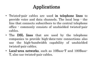 Applications
• Twisted-pair cables are used in telephone lines to
provide voice and data channels. The local loop - the
line that connects subscribers to the central telephone
office - commonly consists of unshielded twisted-pair
cables.
• The DSL lines that are used by the telephone
companies to provide high-data-rate connections also
use the high-bandwidth capability of unshielded
twisted-pair cables.
• Local-area networks, such as 10Base-T and 100Base-
T, also use twisted-pair cables.
 