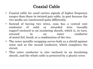 Coaxial Cable
• Coaxial cable (or coax) carries signals of higher frequency
ranges than those in twisted pair cable, in part because the
two media are constructed quite differently.
• Instead of having two wires, coax has a central core
conductor of solid or stranded wire (usually
copper) enclosed in an insulating sheath, which is, in turn,
encased in an outer conductor
of metal foil, braid, or a combination of the two.
• The outer metallic wrapping serves both as a shield against
noise and as the second conductor, which completes the
circuit.
• This outer conductor is also enclosed in an insulating
sheath, and the whole cable is protected by a plastic cover.
 