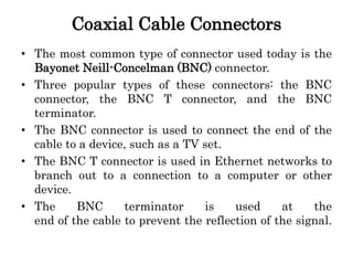 Coaxial Cable Connectors
• The most common type of connector used today is the
Bayonet Neill-Concelman (BNC) connector.
• Three popular types of these connectors: the BNC
connector, the BNC T connector, and the BNC
terminator.
• The BNC connector is used to connect the end of the
cable to a device, such as a TV set.
• The BNC T connector is used in Ethernet networks to
branch out to a connection to a computer or other
device.
• The BNC terminator is used at the
end of the cable to prevent the reflection of the signal.
 