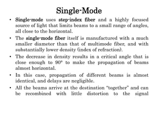 Single-Mode
• Single-mode uses step-index fiber and a highly focused
source of light that limits beams to a small range of angles,
all close to the horizontal.
• The single-mode fiber itself is manufactured with a much
smaller diameter than that of multimode fiber, and with
substantially lower density (index of refraction).
• The decrease in density results in a critical angle that is
close enough to 90° to make the propagation of beams
almost horizontal.
• In this case, propagation of different beams is almost
identical, and delays are negligible.
• All the beams arrive at the destination “together” and can
be recombined with little distortion to the signal
 