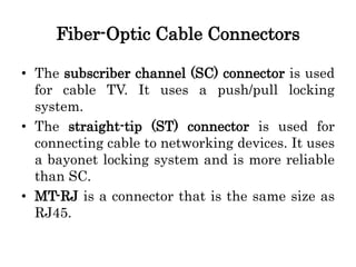 Fiber-Optic Cable Connectors
• The subscriber channel (SC) connector is used
for cable TV. It uses a push/pull locking
system.
• The straight-tip (ST) connector is used for
connecting cable to networking devices. It uses
a bayonet locking system and is more reliable
than SC.
• MT-RJ is a connector that is the same size as
RJ45.
 