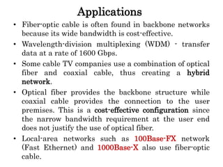 Applications
• Fiber-optic cable is often found in backbone networks
because its wide bandwidth is cost-effective.
• Wavelength-division multiplexing (WDM) - transfer
data at a rate of 1600 Gbps.
• Some cable TV companies use a combination of optical
fiber and coaxial cable, thus creating a hybrid
network.
• Optical fiber provides the backbone structure while
coaxial cable provides the connection to the user
premises. This is a cost-effective configuration since
the narrow bandwidth requirement at the user end
does not justify the use of optical fiber.
• Local-area networks such as 100Base-FX network
(Fast Ethernet) and 1000Base-X also use fiber-optic
cable.
 