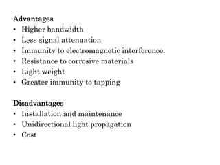 Advantages
• Higher bandwidth
• Less signal attenuation
• Immunity to electromagnetic interference.
• Resistance to corrosive materials
• Light weight
• Greater immunity to tapping
Disadvantages
• Installation and maintenance
• Unidirectional light propagation
• Cost
 