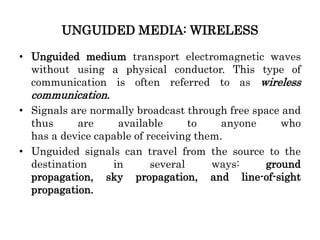 UNGUIDED MEDIA: WIRELESS
• Unguided medium transport electromagnetic waves
without using a physical conductor. This type of
communication is often referred to as wireless
communication.
• Signals are normally broadcast through free space and
thus are available to anyone who
has a device capable of receiving them.
• Unguided signals can travel from the source to the
destination in several ways: ground
propagation, sky propagation, and line-of-sight
propagation.
 