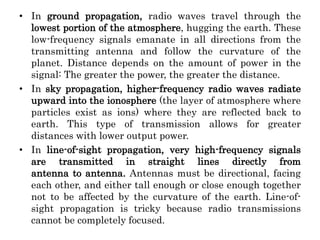 • In ground propagation, radio waves travel through the
lowest portion of the atmosphere, hugging the earth. These
low-frequency signals emanate in all directions from the
transmitting antenna and follow the curvature of the
planet. Distance depends on the amount of power in the
signal: The greater the power, the greater the distance.
• In sky propagation, higher-frequency radio waves radiate
upward into the ionosphere (the layer of atmosphere where
particles exist as ions) where they are reflected back to
earth. This type of transmission allows for greater
distances with lower output power.
• In line-of-sight propagation, very high-frequency signals
are transmitted in straight lines directly from
antenna to antenna. Antennas must be directional, facing
each other, and either tall enough or close enough together
not to be affected by the curvature of the earth. Line-of-
sight propagation is tricky because radio transmissions
cannot be completely focused.
 