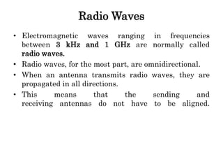 Radio Waves
• Electromagnetic waves ranging in frequencies
between 3 kHz and 1 GHz are normally called
radio waves.
• Radio waves, for the most part, are omnidirectional.
• When an antenna transmits radio waves, they are
propagated in all directions.
• This means that the sending and
receiving antennas do not have to be aligned.
 