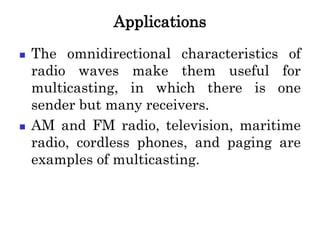 Applications
 The omnidirectional characteristics of
radio waves make them useful for
multicasting, in which there is one
sender but many receivers.
 AM and FM radio, television, maritime
radio, cordless phones, and paging are
examples of multicasting.
 