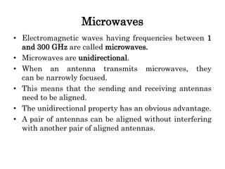 Microwaves
• Electromagnetic waves having frequencies between 1
and 300 GHz are called microwaves.
• Microwaves are unidirectional.
• When an antenna transmits microwaves, they
can be narrowly focused.
• This means that the sending and receiving antennas
need to be aligned.
• The unidirectional property has an obvious advantage.
• A pair of antennas can be aligned without interfering
with another pair of aligned antennas.
 