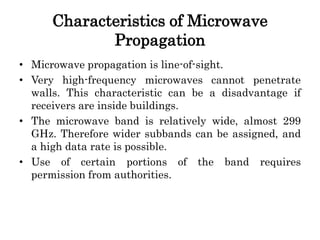 Characteristics of Microwave
Propagation
• Microwave propagation is line-of-sight.
• Very high-frequency microwaves cannot penetrate
walls. This characteristic can be a disadvantage if
receivers are inside buildings.
• The microwave band is relatively wide, almost 299
GHz. Therefore wider subbands can be assigned, and
a high data rate is possible.
• Use of certain portions of the band requires
permission from authorities.
 