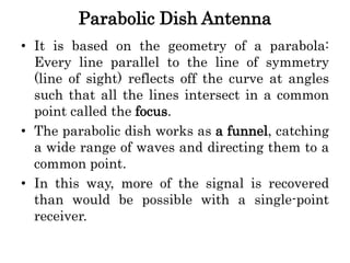Parabolic Dish Antenna
• It is based on the geometry of a parabola:
Every line parallel to the line of symmetry
(line of sight) reflects off the curve at angles
such that all the lines intersect in a common
point called the focus.
• The parabolic dish works as a funnel, catching
a wide range of waves and directing them to a
common point.
• In this way, more of the signal is recovered
than would be possible with a single-point
receiver.
 