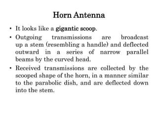 Horn Antenna
• It looks like a gigantic scoop.
• Outgoing transmissions are broadcast
up a stem (resembling a handle) and deflected
outward in a series of narrow parallel
beams by the curved head.
• Received transmissions are collected by the
scooped shape of the horn, in a manner similar
to the parabolic dish, and are deflected down
into the stem.
 