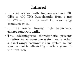Infrared
• Infrared waves, with frequencies from 300
GHz to 400 THz (wavelengths from 1 mm
to 770 nm), can be used for short-range
communication.
• Infrared waves, having high frequencies,
cannot penetrate walls.
• This advantageous characteristic prevents
interference between one system and another;
a short-range communication system in one
room cannot be affected by another system in
the next room.
 
