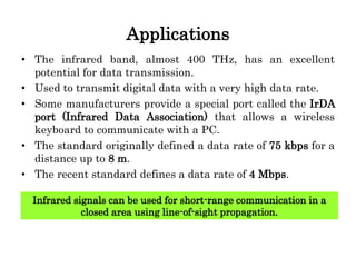 Applications
• The infrared band, almost 400 THz, has an excellent
potential for data transmission.
• Used to transmit digital data with a very high data rate.
• Some manufacturers provide a special port called the IrDA
port (Infrared Data Association) that allows a wireless
keyboard to communicate with a PC.
• The standard originally defined a data rate of 75 kbps for a
distance up to 8 m.
• The recent standard defines a data rate of 4 Mbps.
Infrared signals can be used for short-range communication in a
closed area using line-of-sight propagation.
 