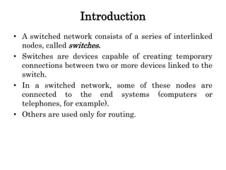 Introduction
• A switched network consists of a series of interlinked
nodes, called switches.
• Switches are devices capable of creating temporary
connections between two or more devices linked to the
switch.
• In a switched network, some of these nodes are
connected to the end systems (computers or
telephones, for example).
• Others are used only for routing.
 