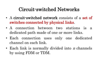 Circuit-switched Networks
• A circuit-switched network consists of a set of
switches connected by physical links.
• A connection between two stations is a
dedicated path made of one or more links.
• Each connection uses only one dedicated
channel on each link.
• Each link is normally divided into n channels
by using FDM or TDM.
 