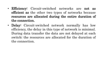 • Efficiency: Circuit-switched networks are not as
efficient as the other two types of networks because
resources are allocated during the entire duration of
the connection.
• Delay: Circuit-switched network normally has low
efficiency, the delay in this type of network is minimal.
During data transfer the data are not delayed at each
switch; the resources are allocated for the duration of
the connection.
 