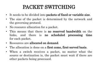 PACKET SWITCHING
• It needs to be divided into packets of fixed or variable size.
• The size of the packet is determined by the network and
the governing protocol.
• No resource allocation for a packet.
• This means that there is no reserved bandwidth on the
links, and there is no scheduled processing time
for each packet.
• Resources are allocated on demand.
• The allocation is done on a first come, first-served basis.
• When a switch receives a packet, no matter what the
source or destination is, the packet must wait if there are
other packets being processed.
 