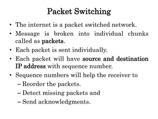 Packet Switching
• The internet is a packet switched network.
• Message is broken into individual chunks
called as packets.
• Each packet is sent individually.
• Each packet will have source and destination
IP address with sequence number.
• Sequence numbers will help the receiver to
– Reorder the packets.
– Detect missing packets and
– Send acknowledgments.
 