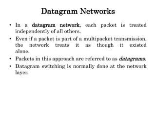 Datagram Networks
• In a datagram network, each packet is treated
independently of all others.
• Even if a packet is part of a multipacket transmission,
the network treats it as though it existed
alone.
• Packets in this approach are referred to as datagrams.
• Datagram switching is normally done at the network
layer.
 
