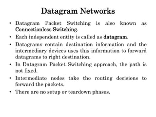 Datagram Networks
• Datagram Packet Switching is also known as
Connectionless Switching.
• Each independent entity is called as datagram.
• Datagrams contain destination information and the
intermediary devices uses this information to forward
datagrams to right destination.
• In Datagram Packet Switching approach, the path is
not fixed.
• Intermediate nodes take the routing decisions to
forward the packets.
• There are no setup or teardown phases.
 