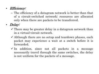 • Efficiency:
– The efficiency of a datagram network is better than that
of a circuit-switched network; resources are allocated
only when there are packets to be transferred.
• Delay:
 There may be greater delay in a datagram network than
in a virtual-circuit network.
 Although there are no setup and teardown phases, each
packet may experience a wait at a switch before it is
forwarded.
 In addition, since not all packets in a message
necessarily travel through the same switches, the delay
is not uniform for the packets of a message.
 