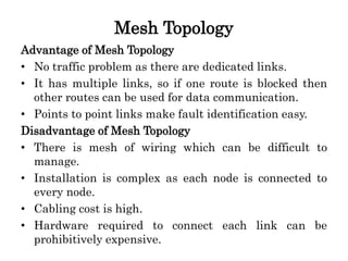 Mesh Topology
Advantage of Mesh Topology
• No traffic problem as there are dedicated links.
• It has multiple links, so if one route is blocked then
other routes can be used for data communication.
• Points to point links make fault identification easy.
Disadvantage of Mesh Topology
• There is mesh of wiring which can be difficult to
manage.
• Installation is complex as each node is connected to
every node.
• Cabling cost is high.
• Hardware required to connect each link can be
prohibitively expensive.
 