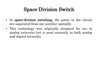 Space-Division Switch
• In space-division switching, the paths in the circuit
are separated from one another spatially.
• This technology was originally designed for use in
analog networks but is used currently in both analog
and digital networks.
 