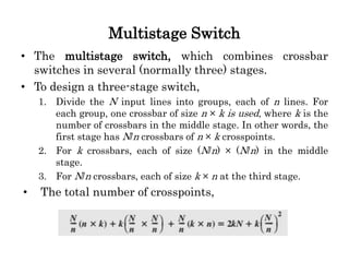 Multistage Switch
• The multistage switch, which combines crossbar
switches in several (normally three) stages.
• To design a three-stage switch,
1. Divide the N input lines into groups, each of n lines. For
each group, one crossbar of size n × k is used, where k is the
number of crossbars in the middle stage. In other words, the
first stage has N/n crossbars of n × k crosspoints.
2. For k crossbars, each of size (N/n) × (N/n) in the middle
stage.
3. For N/n crossbars, each of size k × n at the third stage.
• The total number of crosspoints,
 