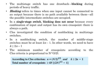 • The multistage switch has one drawback—blocking during
periods of heavy traffic.
• Blocking refers to times when one input cannot be connected to
an output because there is no path available between them—all
the possible intermediate switches are occupied.
• In a single-stage switch, blocking does not occur because every
combination of input and output has its own crosspoint; there is
always a path.
• Clos investigated the condition of nonblocking in multistage
switches.
• In a nonblocking switch, the number of middle-stage
switches must be at least 2n – 1. In other words, we need to have
k ≥ 2n – 1
• The minimum number of crosspoints according to the
Clos criteria is proportional to N^(3/2).
 