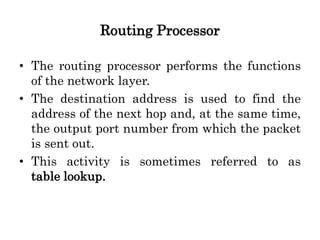 Routing Processor
• The routing processor performs the functions
of the network layer.
• The destination address is used to find the
address of the next hop and, at the same time,
the output port number from which the packet
is sent out.
• This activity is sometimes referred to as
table lookup.
 