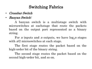 Switching Fabrics
• Crossbar Switch
• Banyan Switch:
A banyan switch is a multistage switch with
microswitches at eachstage that route the packets
based on the output port represented as a binary
string.
For n inputs and n outputs, we have log2n stages
with n/2 microswitches at each stage.
The first stage routes the packet based on the
high-order bit of the binary string.
The second stage routes the packet based on the
second high-order bit, and so on.
 