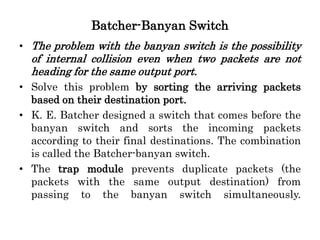 Batcher-Banyan Switch
• The problem with the banyan switch is the possibility
of internal collision even when two packets are not
heading for the same output port.
• Solve this problem by sorting the arriving packets
based on their destination port.
• K. E. Batcher designed a switch that comes before the
banyan switch and sorts the incoming packets
according to their final destinations. The combination
is called the Batcher-banyan switch.
• The trap module prevents duplicate packets (the
packets with the same output destination) from
passing to the banyan switch simultaneously.
 