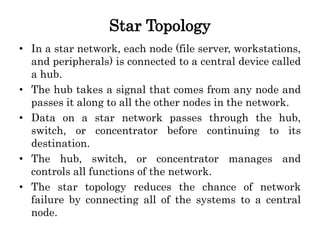 Star Topology
• In a star network, each node (file server, workstations,
and peripherals) is connected to a central device called
a hub.
• The hub takes a signal that comes from any node and
passes it along to all the other nodes in the network.
• Data on a star network passes through the hub,
switch, or concentrator before continuing to its
destination.
• The hub, switch, or concentrator manages and
controls all functions of the network.
• The star topology reduces the chance of network
failure by connecting all of the systems to a central
node.
 