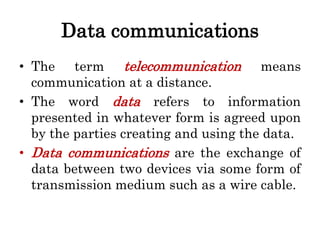 Data communications
• The term telecommunication means
communication at a distance.
• The word data refers to information
presented in whatever form is agreed upon
by the parties creating and using the data.
• Data communications are the exchange of
data between two devices via some form of
transmission medium such as a wire cable.
 