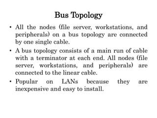 Bus Topology
• All the nodes (file server, workstations, and
peripherals) on a bus topology are connected
by one single cable.
• A bus topology consists of a main run of cable
with a terminator at each end. All nodes (file
server, workstations, and peripherals) are
connected to the linear cable.
• Popular on LANs because they are
inexpensive and easy to install.
 